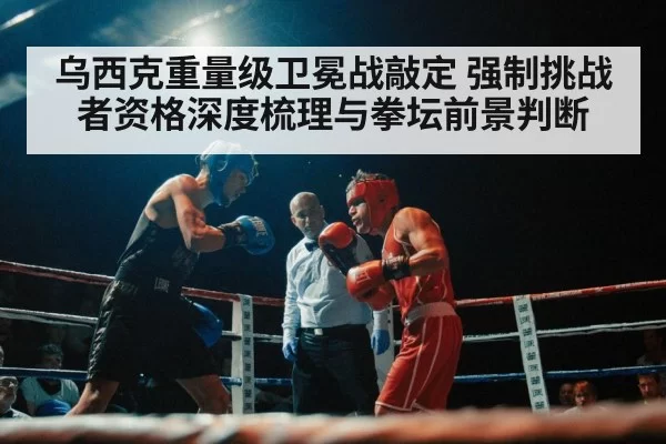 乌西克重量级卫冕战敲定 强制挑战者资格深度梳理与拳坛前景判断