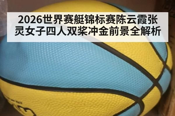 2026世界赛艇锦标赛陈云霞张灵女子四人双桨冲金前景全解析