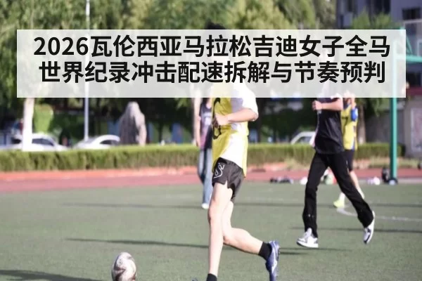 2026瓦伦西亚马拉松吉迪女子全马世界纪录冲击配速拆解与节奏预判